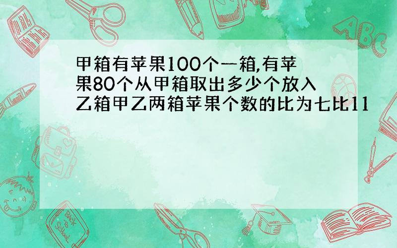 甲箱有苹果100个一箱,有苹果80个从甲箱取出多少个放入乙箱甲乙两箱苹果个数的比为七比11