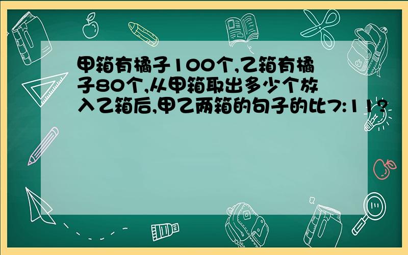 甲箱有橘子100个,乙箱有橘子80个,从甲箱取出多少个放入乙箱后,甲乙两箱的句子的比7:11?