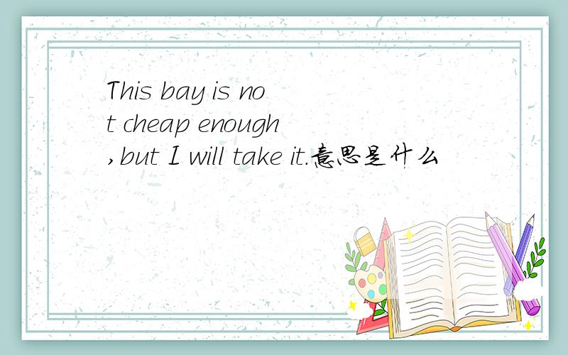 This bay is not cheap enough,but I will take it.意思是什么