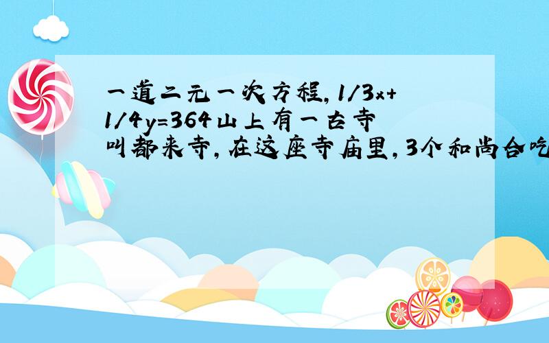 一道二元一次方程,1/3x+1/4y=364山上有一古寺叫都来寺，在这座寺庙里，3个和尚合吃一碗饭，4个和尚合分一碗汤，