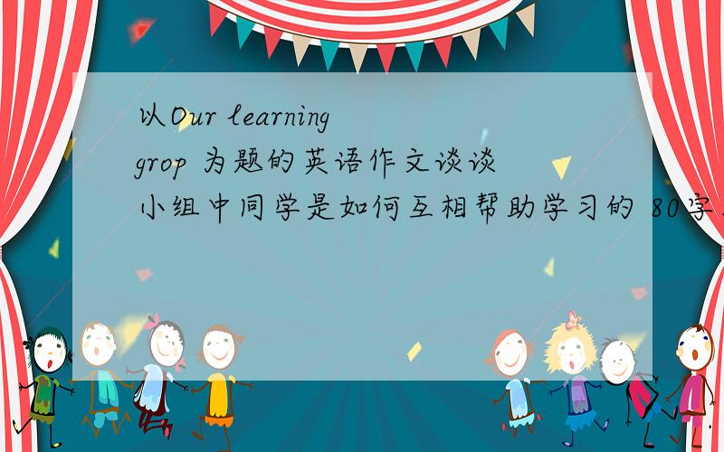 以Our learning grop 为题的英语作文谈谈小组中同学是如何互相帮助学习的 80字左右 快 好心人谢了