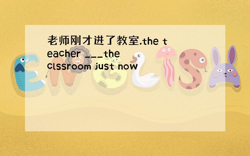 老师刚才进了教室.the teacher ___the clssroom just now