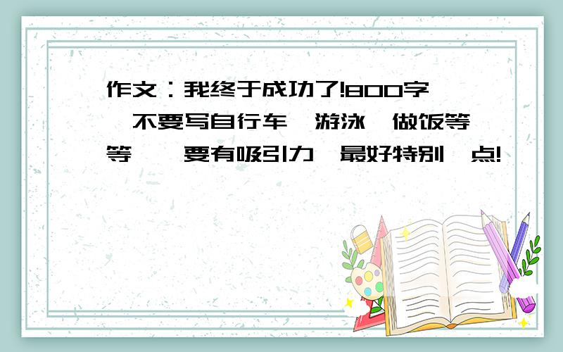 作文：我终于成功了!800字,不要写自行车,游泳,做饭等等……要有吸引力,最好特别一点!