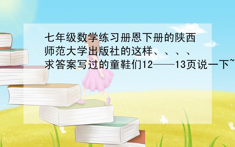 七年级数学练习册恩下册的陕西师范大学出版社的这样、、、、求答案写过的童鞋们12——13页说一下~