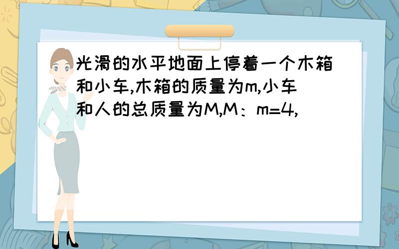 光滑的水平地面上停着一个木箱和小车,木箱的质量为m,小车和人的总质量为M,M：m=4,