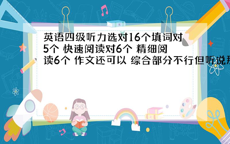 英语四级听力选对16个填词对5个 快速阅读对6个 精细阅读6个 作文还可以 综合部分不行但听说那一块分很少