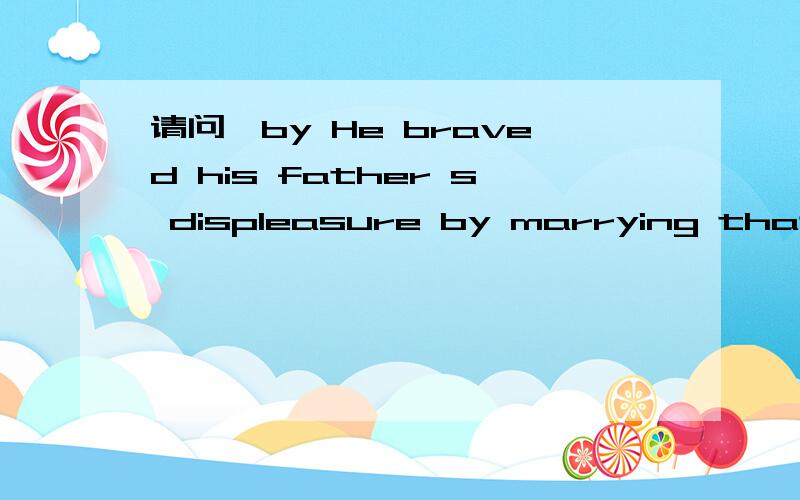 请问,by He braved his father s displeasure by marrying that gi