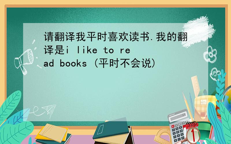 请翻译我平时喜欢读书.我的翻译是i like to read books (平时不会说)