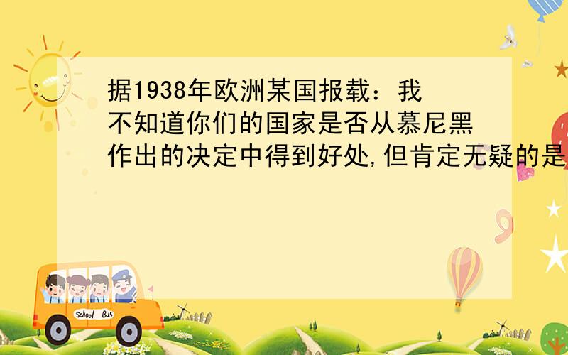 据1938年欧洲某国报载：我不知道你们的国家是否从慕尼黑作出的决定中得到好处,但肯定无疑的是,我们不会是最后一个受害者.