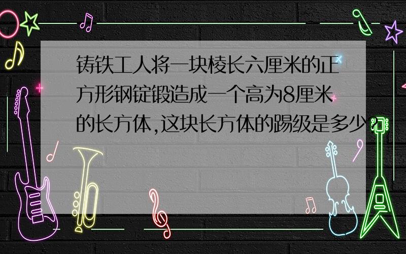 铸铁工人将一块棱长六厘米的正方形钢锭锻造成一个高为8厘米的长方体,这块长方体的踢级是多少?