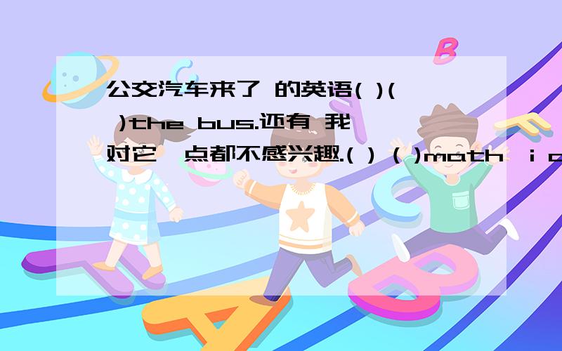 公交汽车来了 的英语( )( )the bus.还有 我对它一点都不感兴趣.( ) ( )math,i am not i