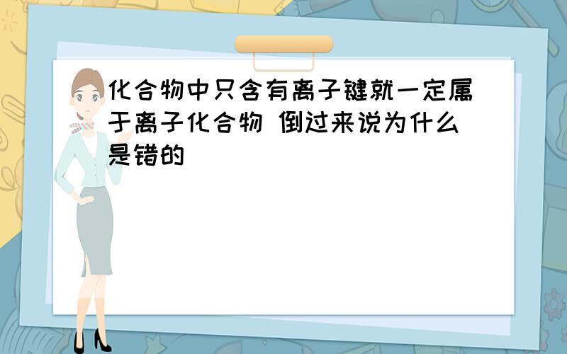 化合物中只含有离子键就一定属于离子化合物 倒过来说为什么是错的