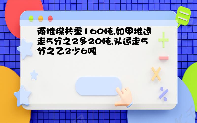 两堆煤共重160吨,如甲堆运走5分之2多20吨,队运走5分之乙2少6吨