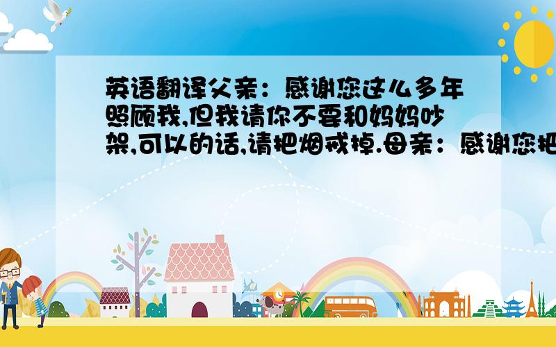 英语翻译父亲：感谢您这么多年照顾我,但我请你不要和妈妈吵架,可以的话,请把烟戒掉.母亲：感谢您把我抚育这么大,也请你不要