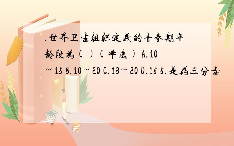 .世界卫生组织定义的青春期年龄段为()(单选) A.10~15 B.10~20 C.13~20 D.15 5.是药三分毒