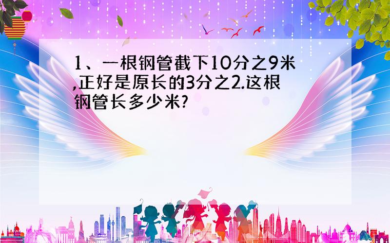 1、一根钢管截下10分之9米,正好是原长的3分之2.这根钢管长多少米?