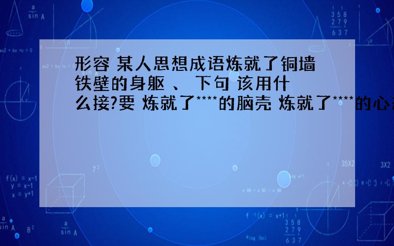 形容 某人思想成语炼就了铜墙铁壁的身躯 、 下句 该用什么接?要 炼就了****的脑壳 炼就了****的心态 比较工整点