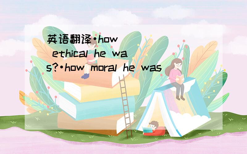 英语翻译•how ethical he was?•how moral he was