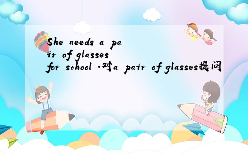 She needs a pair of glasses for school .对a pair of glasses提问