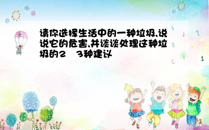 请你选择生活中的一种垃圾,说说它的危害,并谈谈处理这种垃圾的2〜3种建议