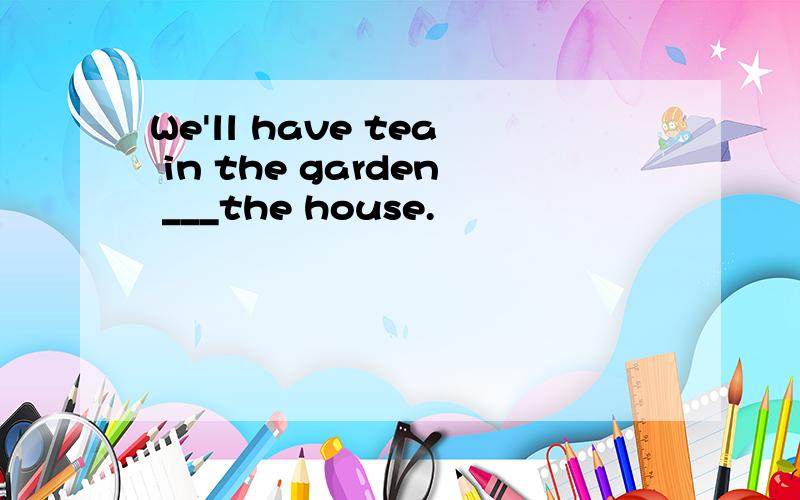 We'll have tea in the garden ___the house.