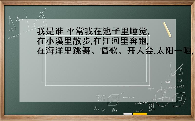 我是谁 平常我在池子里睡觉,在小溪里散步,在江河里奔跑,在海洋里跳舞、唱歌、开大会.太阳一晒,我就变成汽.有时候我很温和