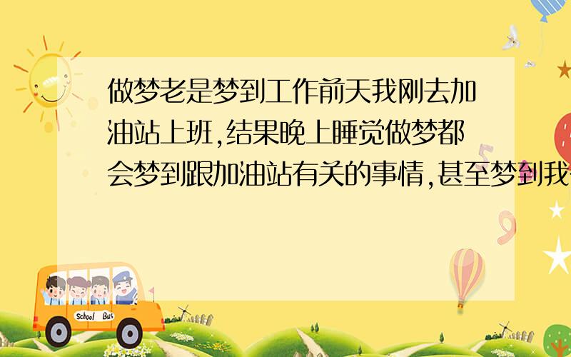 做梦老是梦到工作前天我刚去加油站上班,结果晚上睡觉做梦都会梦到跟加油站有关的事情,甚至梦到我在工作中出错,虽然对睡眠质量