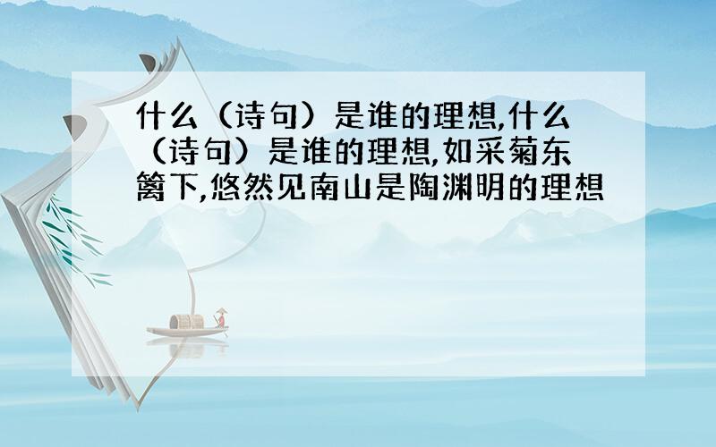 什么（诗句）是谁的理想,什么（诗句）是谁的理想,如采菊东篱下,悠然见南山是陶渊明的理想