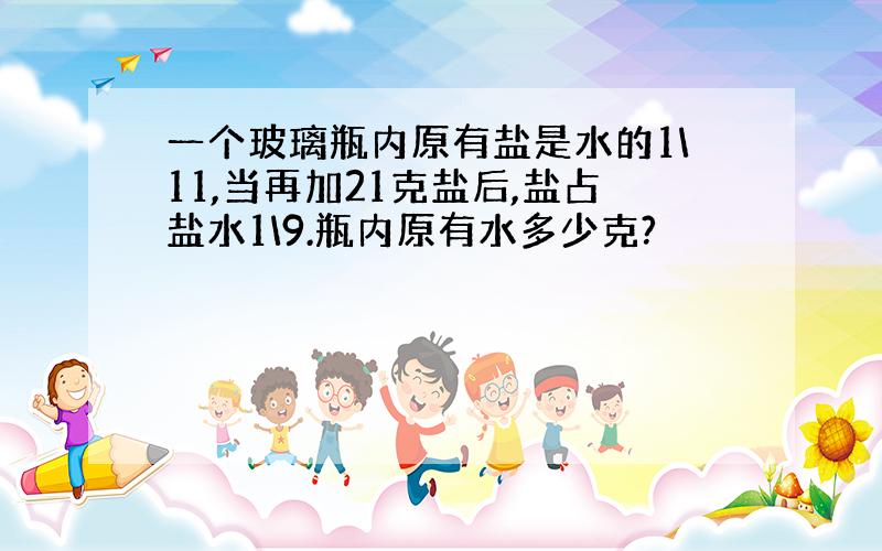 一个玻璃瓶内原有盐是水的1\11,当再加21克盐后,盐占盐水1\9.瓶内原有水多少克?