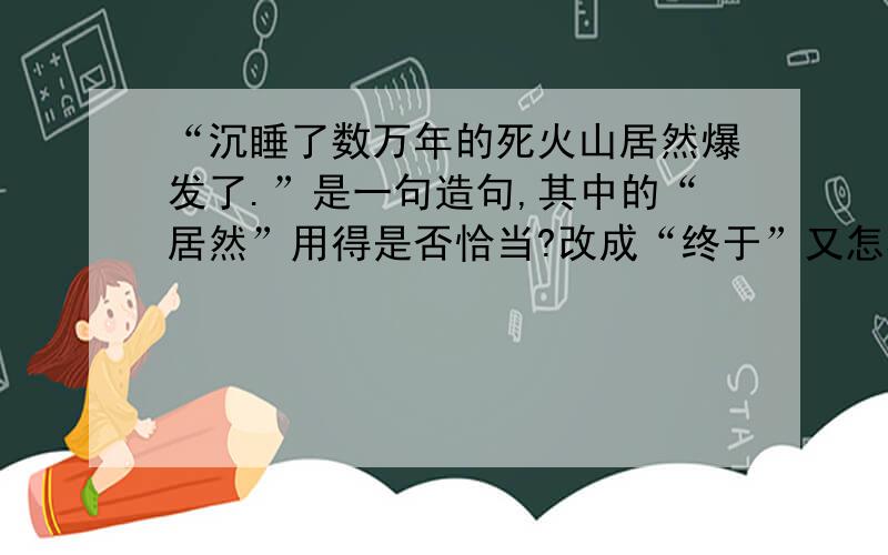 “沉睡了数万年的死火山居然爆发了.”是一句造句,其中的“居然”用得是否恰当?改成“终于”又怎样?请根据对死火山的常识+语