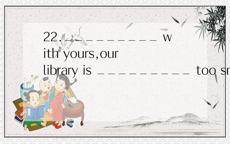 22._________ with yours,our library is _________ too small a