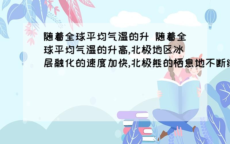 随着全球平均气温的升 随着全球平均气温的升高,北极地区冰层融化的速度加快,北极熊的栖息地不断缩小,北极熊遭遇的生存危机是