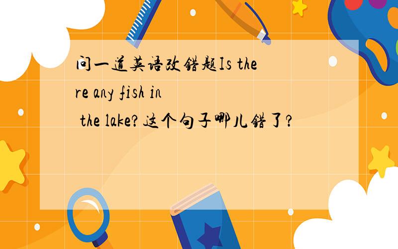 问一道英语改错题Is there any fish in the lake?这个句子哪儿错了?