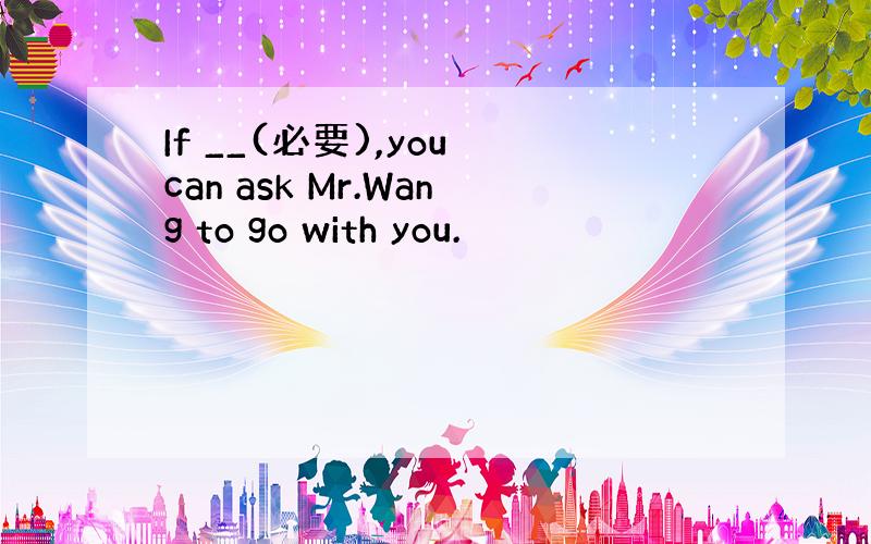 If __(必要),you can ask Mr.Wang to go with you.