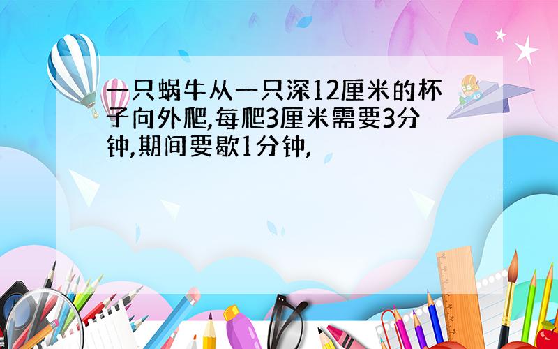 一只蜗牛从一只深12厘米的杯子向外爬,每爬3厘米需要3分钟,期间要歇1分钟,