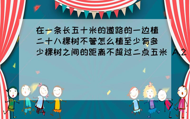 在一条长五十米的道路的一边植二十八棵树不管怎么植至少有多少棵树之间的距离不超过二点五米 A.2 B.9 C.4