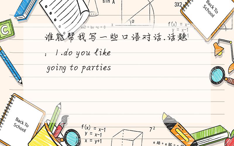 谁能帮我写一些口语对话.话题：1.do you like going to parties