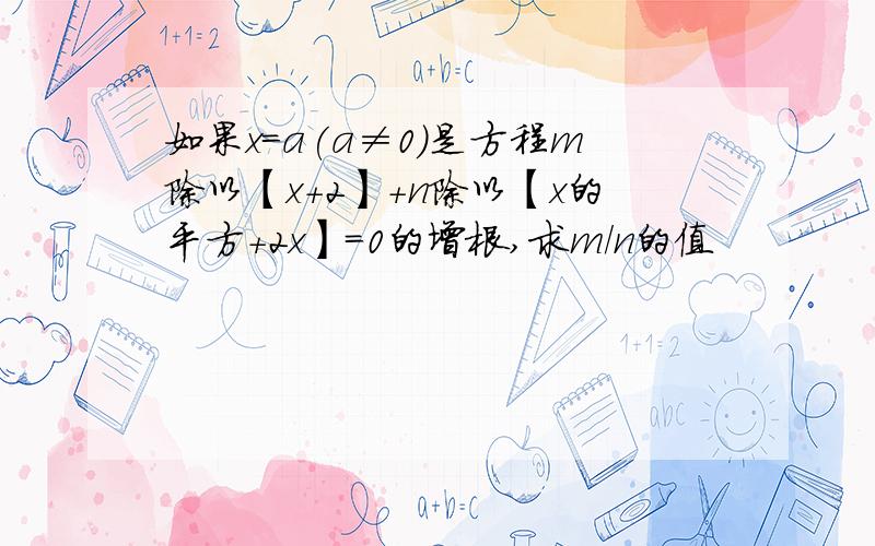 如果x=a(a≠0)是方程m除以【x+2】+n除以【x的平方+2x】=0的增根,求m/n的值