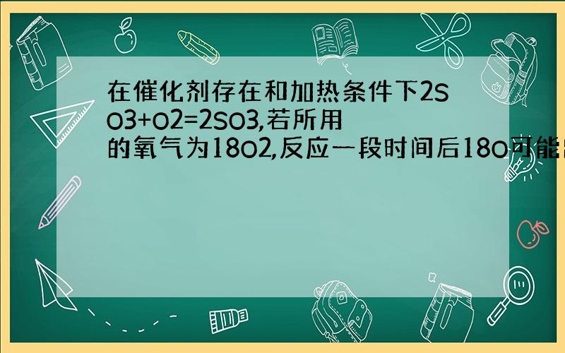 在催化剂存在和加热条件下2SO3+O2=2SO3,若所用的氧气为18O2,反应一段时间后18O可能出现的物质有（ ）