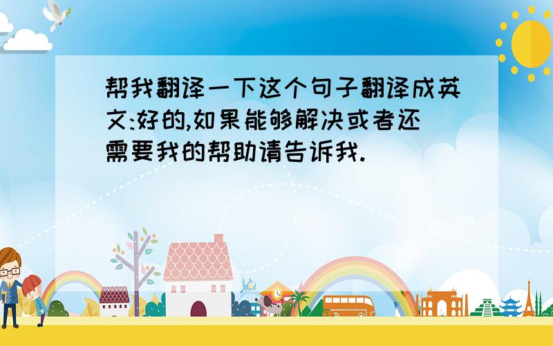 帮我翻译一下这个句子翻译成英文:好的,如果能够解决或者还需要我的帮助请告诉我.