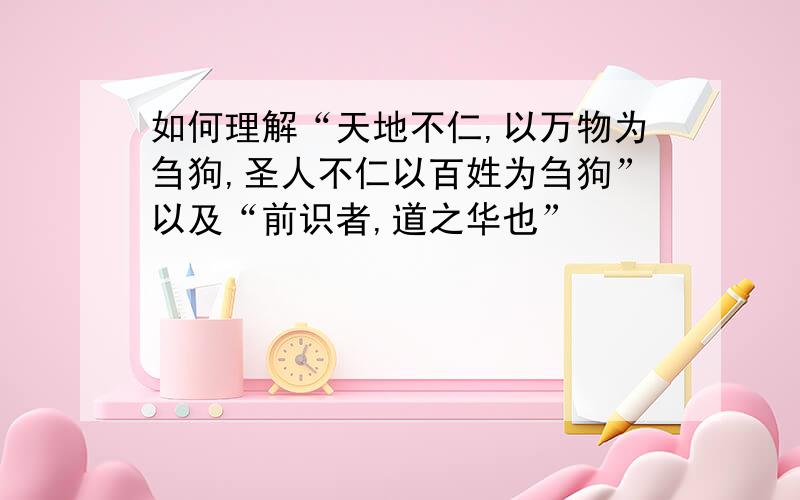 如何理解“天地不仁,以万物为刍狗,圣人不仁以百姓为刍狗”以及“前识者,道之华也”