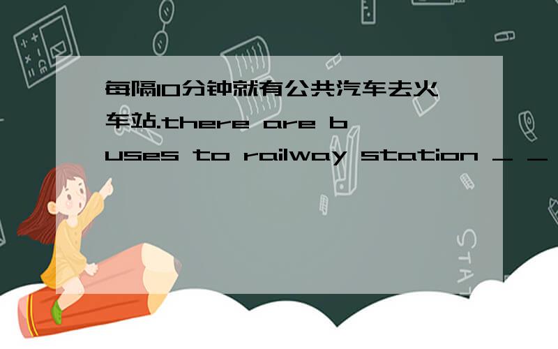 每隔10分钟就有公共汽车去火车站.there are buses to railway station _ _ _（三个