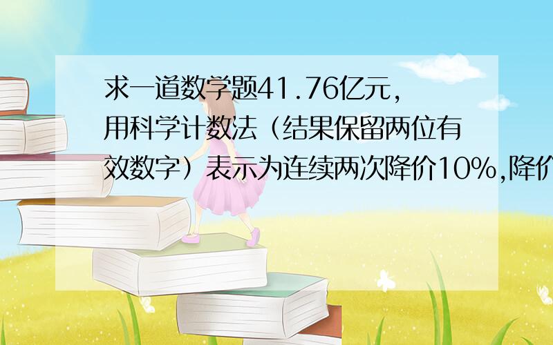 求一道数学题41.76亿元,用科学计数法（结果保留两位有效数字）表示为连续两次降价10%,降价后m元,原来售价为甲乙两店