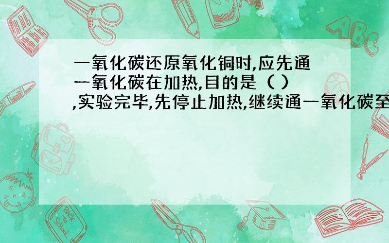 一氧化碳还原氧化铜时,应先通一氧化碳在加热,目的是（ ）,实验完毕,先停止加热,继续通一氧化碳至试管