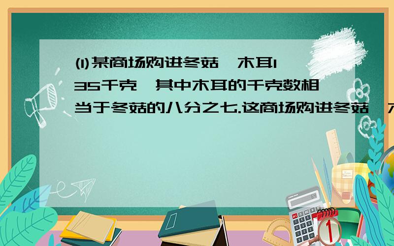 (1)某商场购进冬菇、木耳135千克,其中木耳的千克数相当于冬菇的八分之七.这商场购进冬菇、木耳各多小...