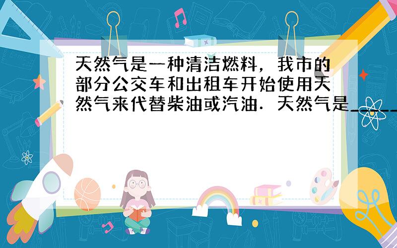 天然气是一种清洁燃料，我市的部分公交车和出租车开始使用天然气来代替柴油或汽油．天然气是________ （选填“可再生”