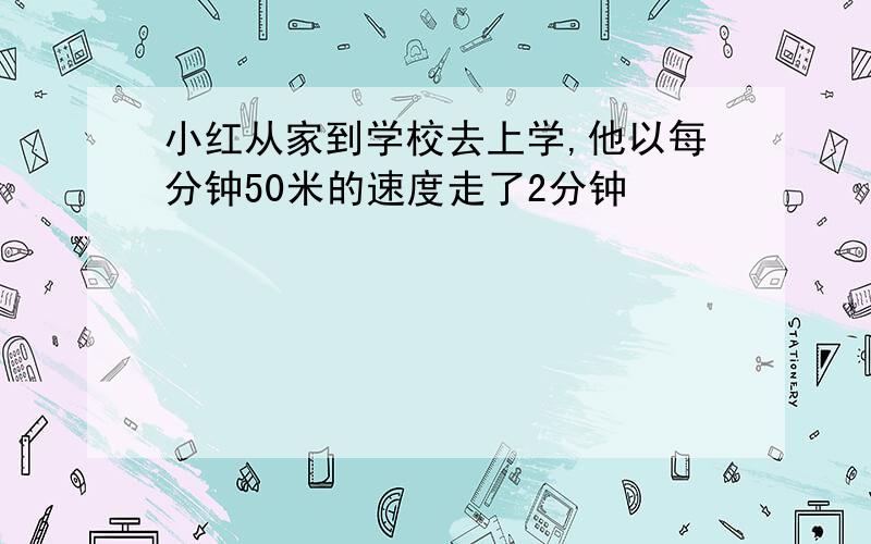 小红从家到学校去上学,他以每分钟50米的速度走了2分钟