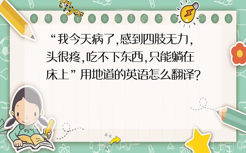 “我今天病了,感到四肢无力,头很疼,吃不下东西,只能躺在床上”用地道的英语怎么翻译?