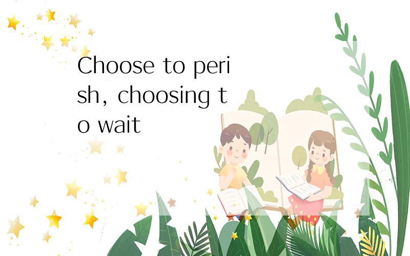 Choose to perish, choosing to wait