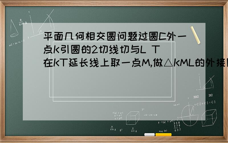 平面几何相交圆问题过圆C外一点K引圆的2切线切与L T 在KT延长线上取一点M,做△KML的外接圆与圆C交与P,ML与圆